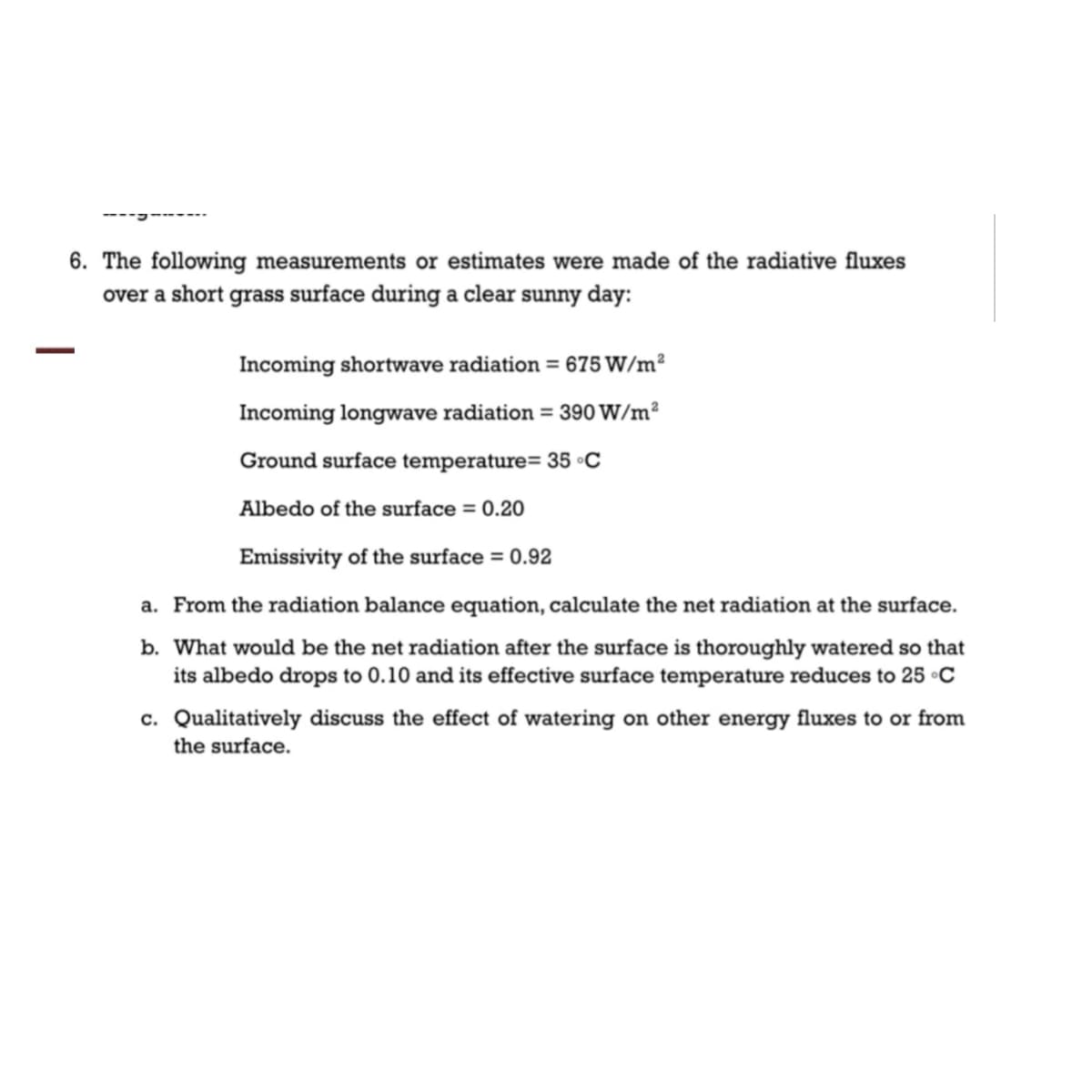 6. The following measurements or estimates were made of the radiative fluxes
over a short grass surface during a clear sunny day:
Incoming shortwave radiation = 675 W/m²
Incoming longwave radiation = 390 W/m²
Ground surface temperature= 35 °C
Albedo of the surface = 0.20
Emissivity of the surface = 0.92
a. From the radiation balance equation, calculate the net radiation at the surface.
b. What would be the net radiation after the surface is thoroughly watered so that
its albedo drops to 0.10 and its effective surface temperature reduces to 25 °C
c. Qualitatively discuss the effect of watering on other energy fluxes to or from
the surface.