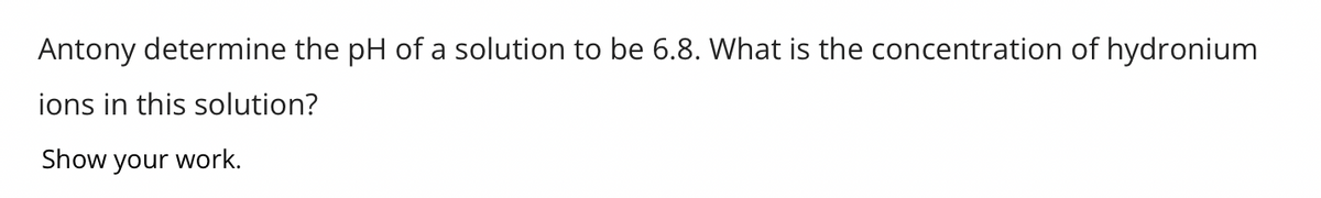 **Determining the Concentration of Hydronium Ions from pH**

Given Problem: Antony determines the pH of a solution to be 6.8. What is the concentration of hydronium ions in this solution?

**Solution:**

To find the concentration of hydronium ions [\(H_3O^+\)] in a solution when the pH is known, we use the following formula:

\[ \text{pH} = -\log [H_3O^+] \]

Given:
\[ \text{pH} = 6.8 \]

We can rearrange the formula to solve for [\(H_3O^+\)]:

\[ [H_3O^+] = 10^{-\text{pH}} \]

Substitute the given pH value into the formula:

\[ [H_3O^+] = 10^{-6.8} \]

To find the numerical value:

\[ [H_3O^+] \approx 1.58 \times 10^{-7} \, \text{M} \]

Hence, the concentration of hydronium ions in the solution is approximately \(1.58 \times 10^{-7} \, \text{M}\).