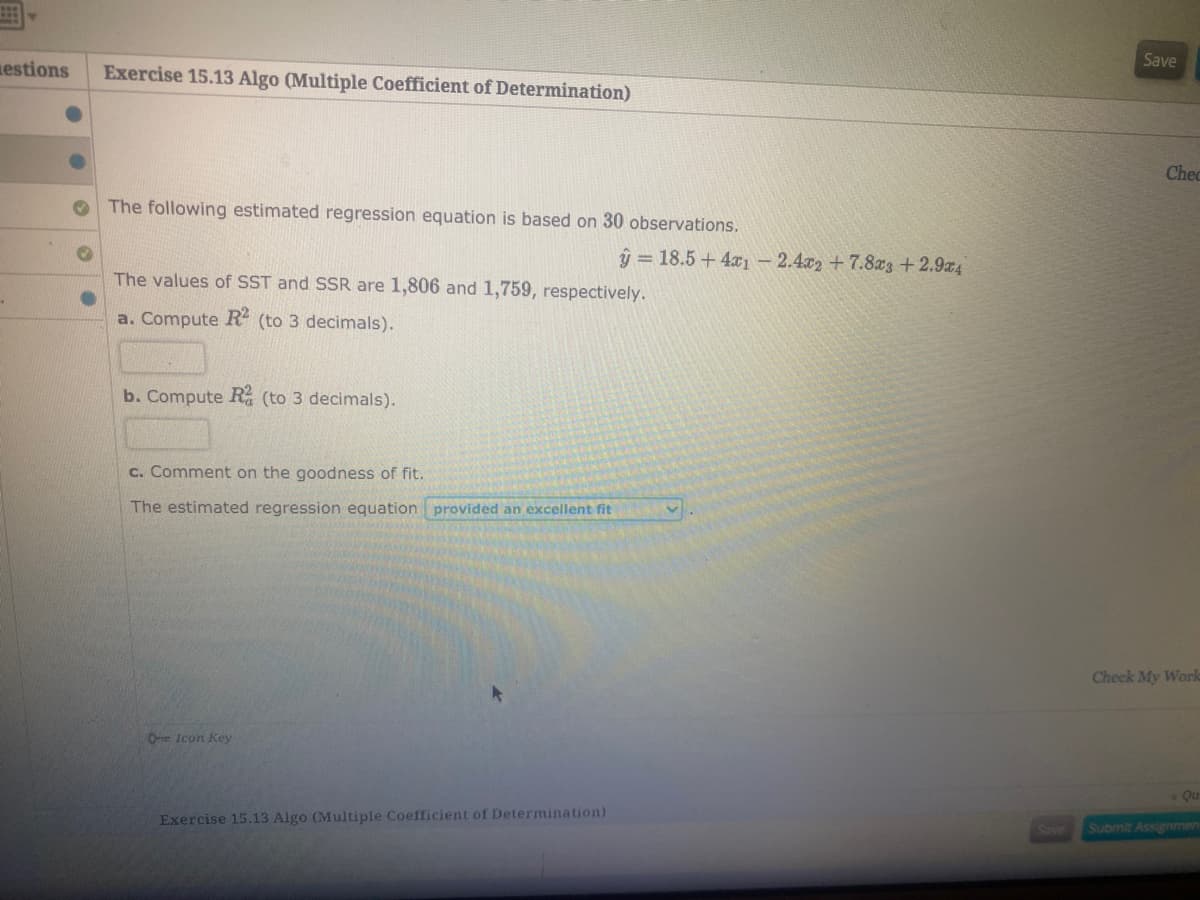 The following estimated regression equation is based on 30 observations.
ŷ = 18.5 +4x1- 2.4x2 + 7.8x3+2.9z4
The values of SST and SSR are 1,806 and 1,759, respectively.
a. Compute R (to 3 decimals).
b. Compute R (to 3 decimals).
c. Comment on the goodness of fit.
The estimated regression equation provided an excellent fit
