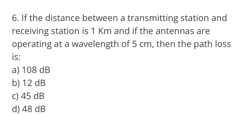 6. If the distance between a transmitting station and
receiving station is 1 Km and if the antennas are
operating at a wavelength of 5 cm, then the path loss
is:
a) 108 dB
b) 12 dB
c) 45 dB
d) 48 dB
