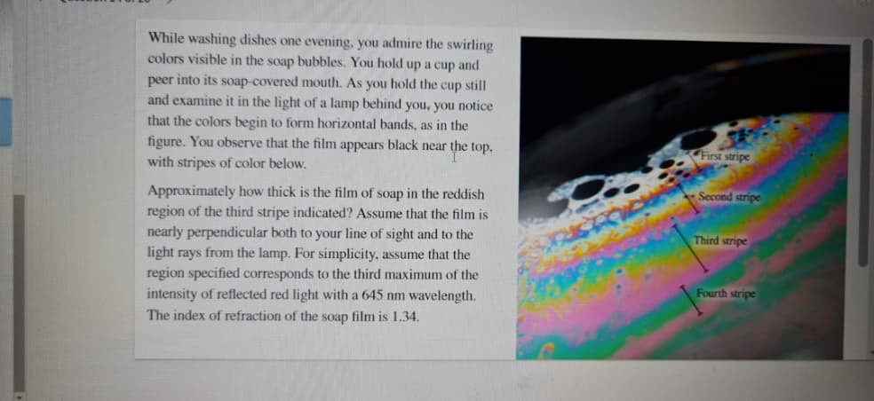 While washing dishes one evening, you admire the swirling
colors visible in the soap bubbles. You hold up a cup and
peer into its soap-covered mouth. As you hold the cup still
and examine it in the light of a lamp behind you, you notice
that the colors begin to form horizontal bands, as in the
figure. You observe that the film appears black near the top,
with stripes of color below.
First stripe
Second stripe
Approximately how thick is the film of soap in the reddish
region of the third stripe indicated? Assume that the film is
nearly perpendicular both to your line of sight and to the
light rays from the lamp. For simplicity, assume that the
region specified corresponds to the third maximum of the
intensity of reflected red light with a 645 nm wavelength.
The index of refraction of the soap film is 1.34.
Third stripe
Fourth stripe
