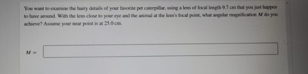 You want to examine the hairy details of your favorite pet caterpillar, using a lens of focal length 9.7 cm that you just happen
to have around. With the lens close to your eye and the animal at the lens's focal point, what angular magnification M do you
achieve? Assume your near point is at 25.0 cm.
M =
