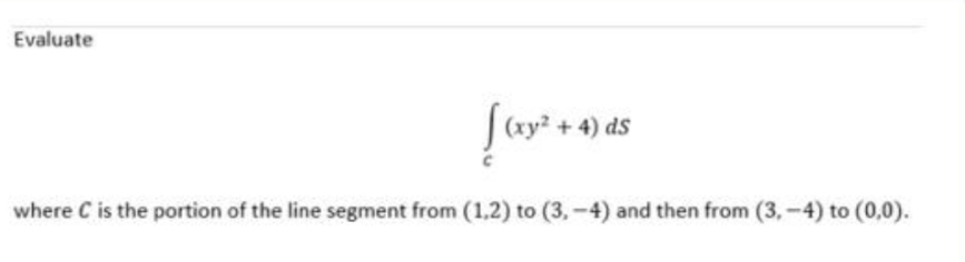 Evaluate
|(xy? + 4) ds
where C is the portion of the line segment from (1,2) to (3,-4) and then from (3,-4) to (0,0).
