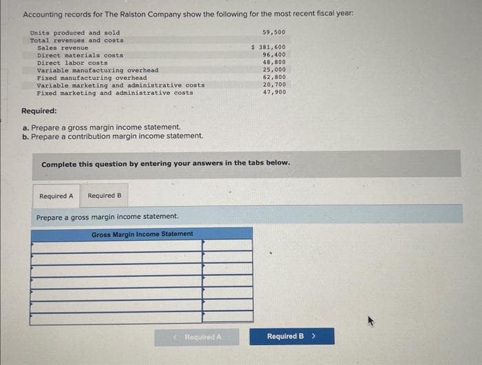 Accounting records for The Ralston Company show the following for the most recent fiscal year:
Units produced and sold
Total revenues and costs
Sales revenue
Direct materials costs
Direct labor costs
Variable manufacturing overhead
Fixed manufacturing overhead
Variable marketing and administrative costs
Fixed marketing and administrative costs
Required:
a. Prepare a gross margin income statement.
b. Prepare a contribution margin income statement.
Required A Required B
Prepare a gross margin income statement.
Gross Margin Income Statement
59,500
$ 381,600
96,400
48,800
Complete this question by entering your answers in the tabs below.
< Required A
25,000
62,800
20,700
47,900
Required B >