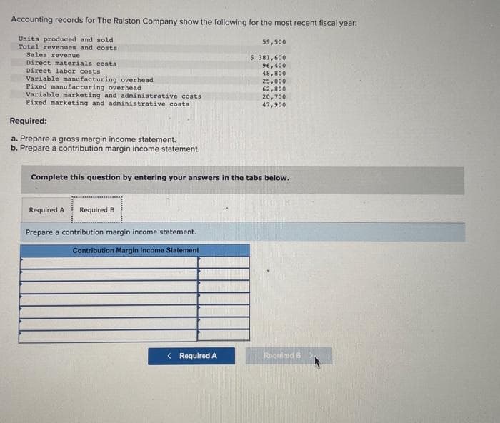 Accounting records for The Ralston Company show the following for the most recent fiscal year:
Units produced and sold
Total revenues and costs
Sales revenue
Direct materials costs
Direct labor costs
Variable manufacturing overhead
Fixed manufacturing overhead
Variable marketing and administrative costs
Fixed marketing and administrative costs
Required:
a. Prepare a gross margin income statement.
b. Prepare a contribution margin income statement.
Complete this question by entering your answers in the tabs below.
Required A Required B
Prepare a contribution margin income statement.
Contribution Margin Income Statement
59,500
$ 381,600
96,400
48,800
25,000
62,800
20,700
47,900
< Required A
Required B