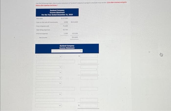 Use the following single straincome statement of Suntand Company to prepare a multiple step version. ht other revenues and
before other expenses and
Sunland Company
Income Statement
For the Year Ended December 31, 2025
Net cale
Gain on the sale of investments
Cost of goods sold
Operating expenses
Interest expense
Net income
$137,000
4,000 $141,000
74,400
34,700
1,100
110,200
$30,000
Sunland Company
Income Statement
B