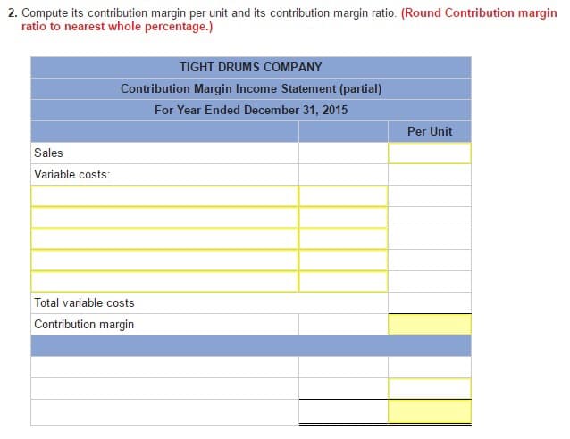 2. Compute its contribution margin per unit and its contribution margin ratio. (Round Contribution margin
ratio to nearest whole percentage.)
Sales
Variable costs:
TIGHT DRUMS COMPANY
Contribution Margin Income Statement (partial)
For Year Ended December 31, 2015
Total variable costs
Contribution margin
Per Unit