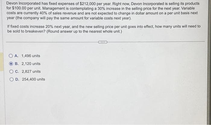 Devon Incorporated has fixed expenses of $212,000 per year. Right now, Devon Incorporated is selling its products
for $100.00 per unit. Management is contemplating a 30% increase in the selling price for the next year. Variable
costs are currently 40% of sales revenue and are not expected to change in dollar amount on a per unit basis next
year (the company will pay the same amount for variable costs next year).
If fixed costs increase 20% next year, and the new selling price per unit goes into effect, how many units will need to
be sold to breakeven? (Round answer up to the nearest whole unit.)
OA. 1,496 units
B. 2,120 units
C. 2,827 units
OD. 254,400 units