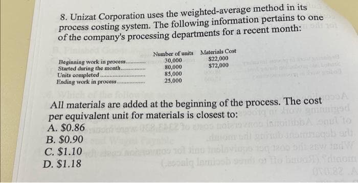 8. Unizat Corporation uses the weighted-average method in its a
process costing system. The following information pertains to one
of the company's processing departments for a recent month:
Beginning work in process..
Started during the month.
Units completed..
Ending work in process....
Number of units Materials Cost
30,000
80,000
85,000
25,000
C. $1.10
D. $1.18
$22,000
$72,000
All materials are added at the beginning of the process. The cost
per equivalent unit for materials is closest to:qni how gninnigsd
A. $0.86
B. $0.90
and W
(asosiy lamissh sum of Tho bubo51) Sainom