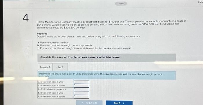 4
Ritchie Manufacturing Company makes a product that it sells for $140 per unit. The company incurs variable manufacturing costs of
$64 per unit. Variable selling expenses are $13 per unit, annual fixed manufacturing costs are $452,000, and fixed selling and
administrative costs are $209,500 per year
Required
Determine the break-even point in units and dollars using each of the following approaches
a. Use the equation method
b. Use the contribution margin per unit approach.
c. Prepare a contribution margin income statement for the break-even sales volume.
Seved
Complete this question by entering your answers in the tabs below.
Reg A to B
Reg C
Determine the break-even point in units and dollars using the equation method and the contribution margin per unit
anoreach,
a Break-even point in units
a. Break even point in dollars
b. Contribution margin per unit
b. Break-even point in units
b. Break-even point in dollars
< Reg A to B
Req C >
Help