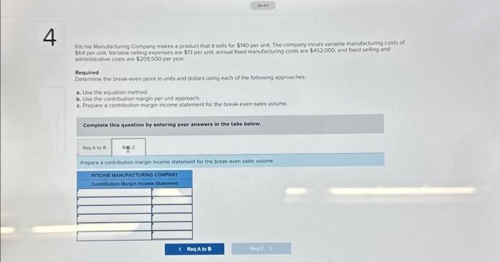 Sever
4
Ritchie Manufacturing Company makes a product that it sells for $140 per unit. The company incurs variable manufacturing costs of
$64 per unit. Variable selling expenses are $13 per unit, annual fixed manufacturing costs are $452.000, and fixed selling and
administrative costs are $209,500 per year
Required
Determine the break-even point in units and dollars using each of the following approaches
a. Use the equation method
b. Use the contribution margin per unit approach.
c. Prepare a contribution margin income statement for the break-even sales volume
Complete this question by entering your answers in the tabs below.
Reto B
Prepare a contribution margin income statement for the break-even sales volume.
RITCHIE MANUFACTURING COMPANY
Contribution Margin income Statement
< Req A to B