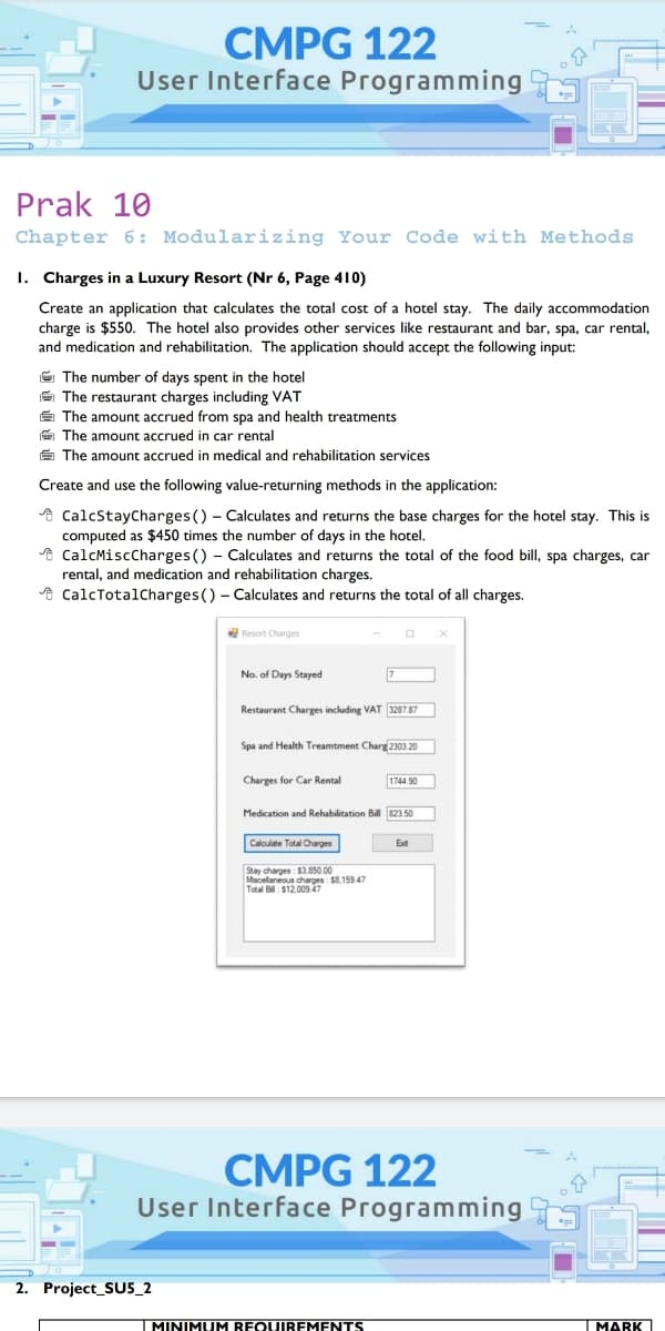 CMPG 122
User Interface Programming
Prak 10
Chapter 6: Modularizing Your Code with Methods
1. Charges in a Luxury Resort (Nr 6, Page 410)
Create an application that calculates the total cost of a hotel stay. The daily accommodation
charge is $550. The hotel also provides other services like restaurant and bar, spa, car rental,
and medication and rehabilitation. The application should accept the following input:
E The number of days spent in the hotel
E The restaurant charges including VAT
É The amount accrued from spa and health treatments
E The amount accrued in car rental
E The amount accrued in medical and rehabilitation services
Create and use the following value-returning methods in the application:
A CalcStayCharges () - Calculates and returns the base charges for the hotel stay. This is
computed as $450 times the number of days in the hotel.
e CalcMiscCharges () - Calculates and returns the total of the food bill, spa charges, car
rental, and medication and rehabilitation charges.
A CalcTotalCharges() - Calculates and returns the total of all charges.
Resort Charges
No. of Days Stayed
Restaurant Charges including VAT 3287.87
Spa and Health Treamtment Charg 2303.20
Charges for Car Rental
1744.90
Medication and Rehabilitation Bill 823.50
Calculate Total Charges
Stay charges: $3.850.00
Mscellaneous charges: $8.159.47
Total B: $12.00947
CMPG 122
User Interface Programming
2. Project_SU5_2
IMINIMUM REQUIREMENTS
IMARK
