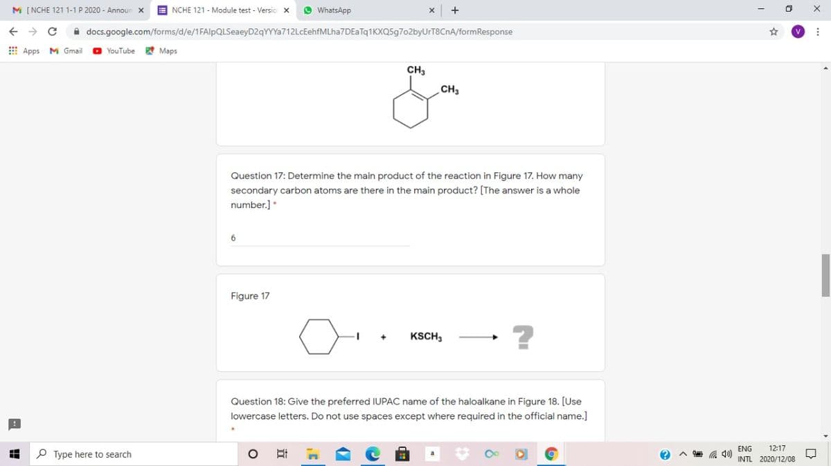 M [ NCHE 121 1-1 P 2020 - Announ
E NCHE 121 - Module test - Versio
O WhatsApp
A docs.google.com/forms/d/e/1FAlpQLSeaeyD2qYYYa712LcEehfMLha7DEaTq1KXQ5g702byUrT8CnA/formResponse
E Apps
M Gmail
O YouTube
A Maps
CH3
CH3
Question 17: Determine the main product of the reaction in Figure 17. How many
secondary carbon atoms are there in the main product? [The answer is a whole
number.] *
Figure 17
KSCH3
Question 18: Give the preferred IUPAC name of the haloalkane in Figure 18. [Use
lowercase letters. Do not use spaces except where required in the official name.]
ENG
INTL 2020/12/08
12:17
P Type here to search
近
