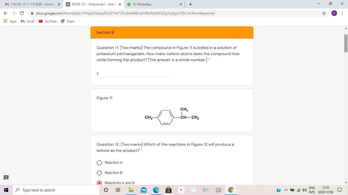 M [ NCHE 121 1-1 P 2020 - Announ
E NCHE 121 - Module test - Versio X
O (1) WhatsApp
A docs.google.com/forms/d/e/1FAlpQLSeaeyD2qYYYa712LcEehfMLha7DEaTq1KXQ5g702byUrT8CnA/formResponse
E Apps
M Gmail
O YouTube
A Maps
Section B
Question 11: [Two marks] The compound in Figure 11 is boiled in a solution of
potassium permanganate. How many carbon atoms does the compound lose
while forming the product? [The answer is a whole number.] *
2
Figure 11
CH3
CH3
CH-CH3
Question 12: [Two marks] Which of the reactions in Figure 12 will produce a
ketone as the product? *
O Reaction A
O Reaction B
O Reactions A and B
ENG
12:18
P Type here to search
INTL 2020/12/08
