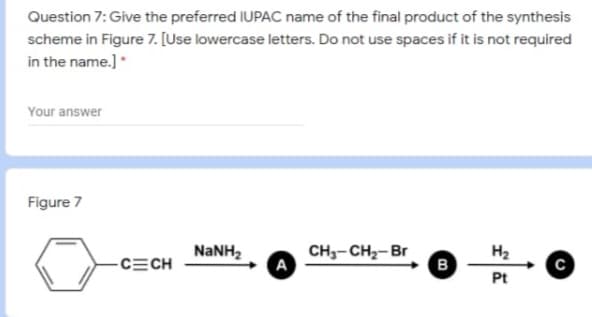 Question 7: Give the preferred IUPAC name of the final product of the synthesis
scheme in Figure 7. [Use lowercase letters. Do not use spaces if it is not required
in the name.]
Your answer
Figure 7
NaNH2
CH-CH2-Br
A
H2
CECH
в
Pt
