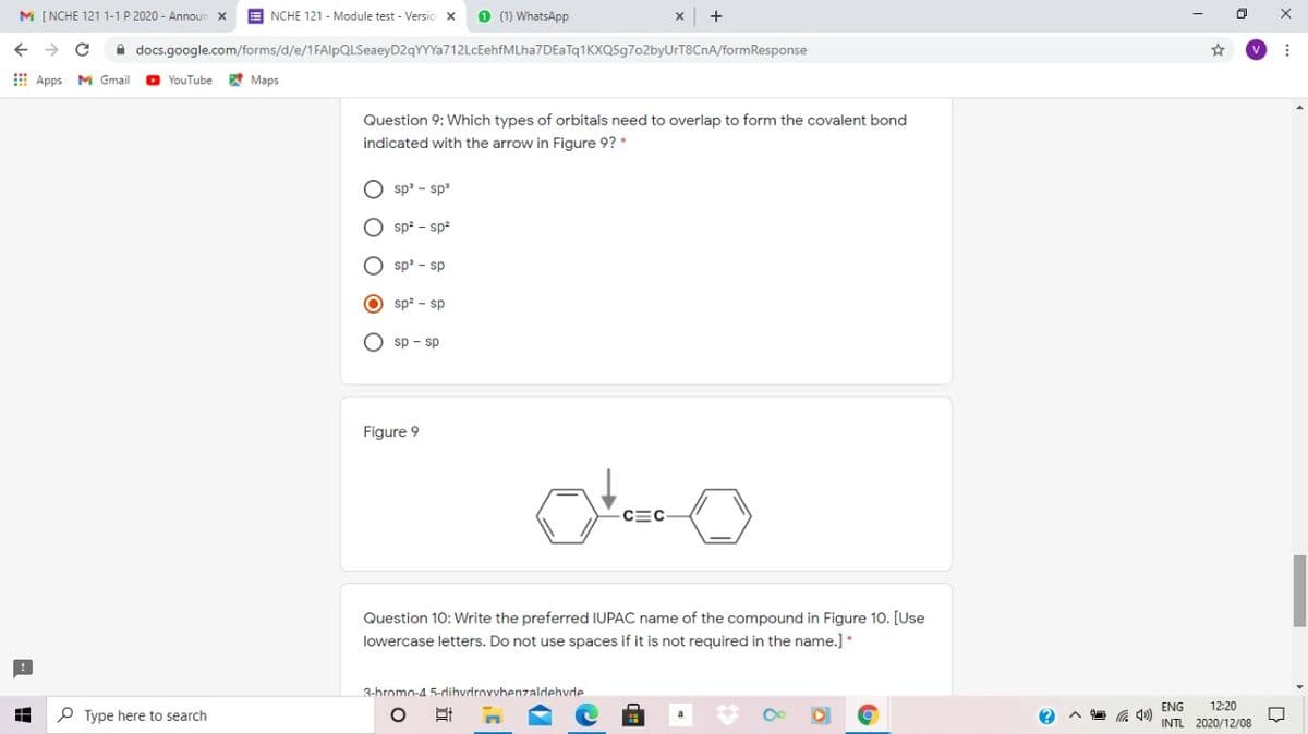 M [ NCHE 121 1-1 P 2020 - Announ
E NCHE 121 - Module test - Versio x
O (1) WhatsApp
A docs.google.com/forms/d/e/1FAlpQLSeaeyD2qYYYa712LcEehfMLha7DEaTq1KXQ5g7o2byUrT8CnA/formResponse
E Apps
M Gmail
O YouTube
A Maps
Question 9: Which types of orbitals need to overlap to form the covalent bond
indicated with the arrow in Figure 9? *
O sp' - sp
O sp2 - sp2
O sp' - sp
O sp? - sp
O sp - sp
Figure 9
CEC-
Question 10: Write the preferred IUPAC name of the compound in Figure 10. [Use
lowercase letters. Do not use spaces if it is not required in the name.] *
3-bromo-4 5-dihvdroxvbenzaldehvde
ENG
12:20
P Type here to search
INTL 2020/12/08
