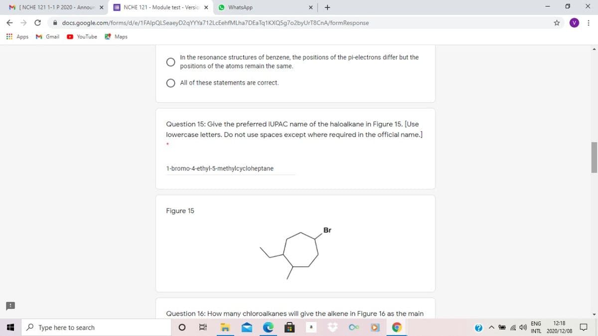 M [ NCHE 121 1-1 P 2020 - Announ
E NCHE 121 - Module test - Versio x
O WhatsApp
A docs.google.com/forms/d/e/1FAlpQLSeaeyD2qYYYa712LcEehfMLha7DEaTq1KXQ5g7o2byUrT8CnA/formResponse
E Apps
M Gmail
O YouTube
A Maps
In the resonance structures of benzene, the positions of the pi-electrons differ but the
positions of the atoms remain the same.
All of these statements are correct.
Question 15: Give the preferred IUPAC name of the haloalkane in Figure 15. [Use
lowercase letters. Do not use spaces except where required in the official name.]
1-bromo-4-ethyl-5-methylcycloheptane
Figure 15
Br
Question 16: How many chloroalkanes will give the alkene in Figure 16 as the main
ENG
12:18
P Type here to search
INTL 2020/12/08
近
