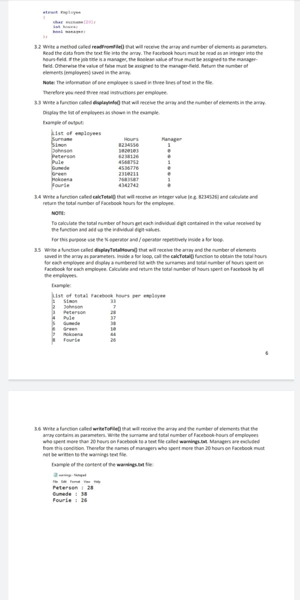 struat Employee
char surname [20]:
int hours
bool manager
3.2 Write a method called readFromFile() that will receive the array and number of elements as parameters.
Read the data from the text file into the array. The Facebook hours must be read as an integer into the
hours-field. If the job title is a manager, the Boolean value of true must be assigned to the manager-
field. Otherwise the value of false must be assigned to the manager-field. Return the number of
elements (employees) saved in the array.
Note: The information of one employee is saved in three lines of text in the file.
Therefore you need three read instructions per employee.
3.3 Write a function called displaylnfo() that will receive the array and the number of elements in the array.
Display the list of employees as shown in the example.
Example of output:
kist of employees
Surname
Simon
bohnson
Peterson
Pule
Gumede
Green
Mokoena
Fourie
Hours
Manager
8234556
1
1020103
6238126
4568752
4536776
1
2310211
7683587
4342742
3.4 Write a function called calcTotal() that will receive an integer value (e.g. 8234526) and calculate and
return the total number of Facebook hours for the employee.
NOTE:
To calculate the total number of hours get each individual digit contained in the value received by
the function and add up the individual digit-values.
For this purpose use the % operator and / operator repetitively inside a for loop.
3.5 Write a function called displayTotalHours() that will receive the array and the number of elements
saved in the array as parameters. Inside a for loop, call the calcTotal() function to obtain the total hours
for each employee and display a numbered list with the surnames and total number of hours spent on
Facebook for each employee. Calculate and return the total number of hours spent on Facebook
the employees.
all
Example:
List of total Facebook hours per employee
1
Simon
33
2
Johnson
3
Peterson
28
4
15
6
17
Pule
37
Gumede
38
Green
10
Mokoena
Fourie
44
26
6.
3.6 Write a function called writeToFile() that will receive the array and the number of elements that the
array contains as parameters. Write the surname and total number of Facebook-hours of employees
who spent more than 20 hours on Facebook to a text file called warnings.txt. Managers are excluded
from this condition. Therefor the names of managers who spent more than 20 hours on Facebook must
not be written to the warnings text file.
Example of the content of the warnings.txt file:
awarnings - Notepad
File Ede Fomat View Help
Peterson : 28
Gumede : 38
Fourie : 26

