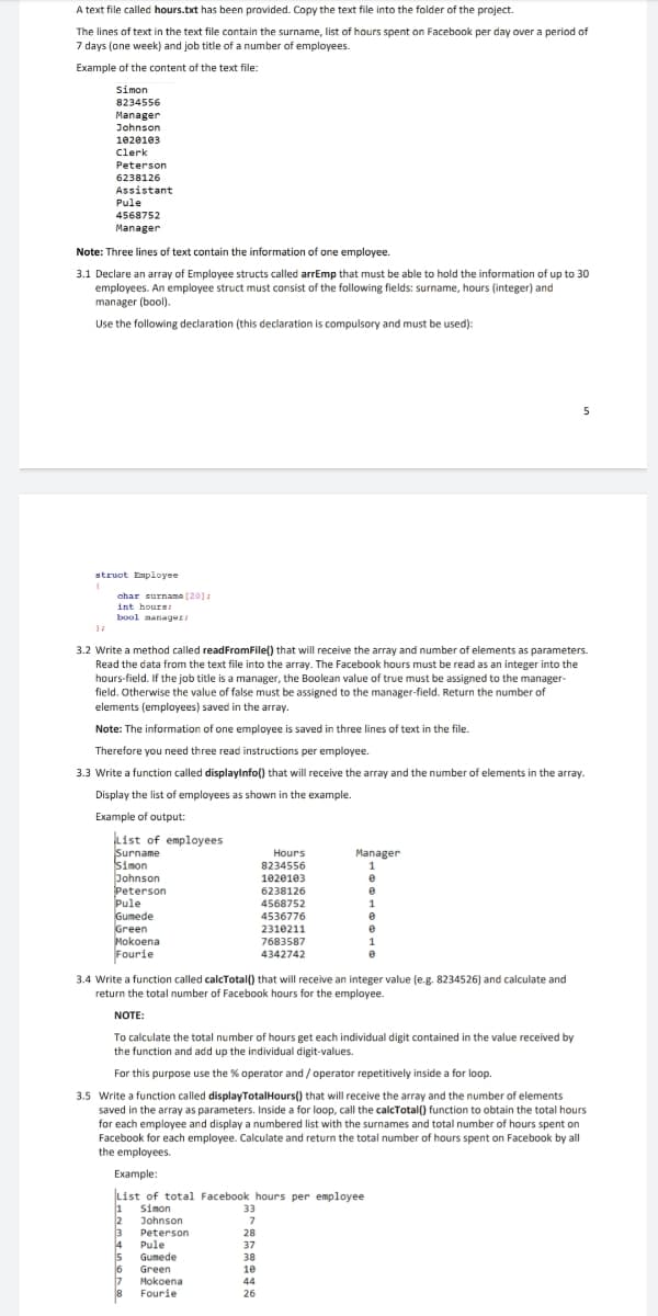 A text file called hours.txt has been provided. Copy the text file into the folder of the project.
The lines of text in the text file contain the surname, list of hours spent on Facebook per day over a period of
7 days (one week) and job title of a number of employees.
Example of the content of the text file:
Simon
8234556
Manager
Johnson
1020103
Clerk
Peterson
6238126
Assistant
Pule
4568752
Manager
Note: Three lines of text contain the information of one employee.
3.1 Declare an array of Employee structs called arrEmp that must be able to hold the information of up to 30
employees. An employee struct must consist of the following fields: surname, hours (integer) and
manager (bool).
Use the following declaration (this declaration is compulsory and must be used):
5
struct Employee
ahar surname (20]
int hours:
bool manager
3.2 Write a method called readFromFile() that will receive the array and number of elements as parameters.
Read the data from the text file into the array. The Facebook hours must be read as an integer into the
hours-field. If the job title is a manager, the Boolean value of true must be assigned to the manager-
field. Otherwise the value of false must be assigned to the manager-field. Return the number of
elements (employees) saved in the array.
Note: The information of one employee is saved in three lines of text in the file.
Therefore you need three read instructions per employee.
3.3 Write a function called displayinfo() that will receive the array and the number of elements in the array.
Display the list of employees as shown in the example.
Example of output:
List of employees
Surname
Simon
Johnson
Peterson
Pule
Gumede
Green
Mokoena
Fourie
Hours
Manager
8234556
1020103
6238126
4568752
4536776
2310211
1
7683587
1
4342742
3.4 Write a function called calcTotal() that will receive an integer value (e.g. 8234526) and calculate and
return the total number of Facebook hours for the employee.
NOTE:
To calculate the total number of hours get each individual digit contained in the value received by
the function and add up the individual digit-values.
For this purpose use the % operator and / operator repetitively inside a for loop.
3.5 Write a function called displayTotalHours() that will receive the array and the number of elements
saved in the array as parameters. Inside a for loop, call the calcTotal() function to obtain the total hours
for each employee and display a numbered list with the surnames and total number of hours spent on
Facebook for each employee. Calculate and return the total number of hours spent on Facebook by all
the employees.
Example:
List of total Facebook hours per employee
Simon
2
33
Johnson
3
Peterson
28
14
Pule
15
Gumede
37
38
16
Green
10
17
Mokoena
44
18
Fourie
26
