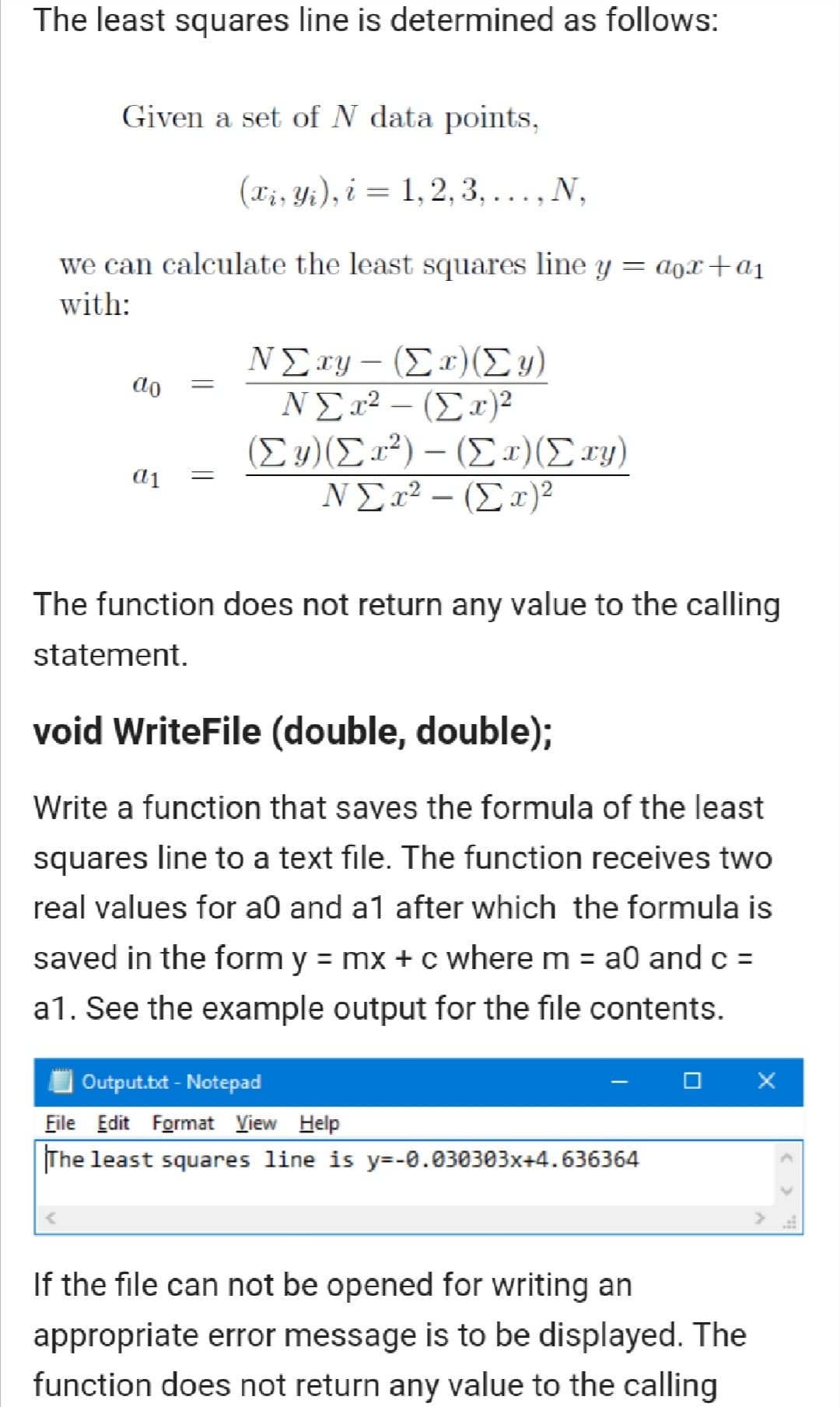 The least squares line is determined as follows:
Given a set of N data points,
(xi, Yi), i = 1,2, 3, ..., N,
we can calculate the least squares line y
= aox+a1
with:
ΝΣsy- (Σ (Σ)
NE2² – (Ex)²
(Σ) (Σ)-(Σ ) (Στ)
ΝΣ22 - (Σ)>
do
The function does not return any value to the calling
statement.
void WriteFile (double, double);
Write a function that saves the formula of the least
squares line to a text file. The function receives two
real values for a0 and a1 after which the formula is
saved in the form y = mx + c where m = a0 and c =
a1. See the example output for the file contents.
Output.txt - Notepad
Eile Edit Format View Help
The least squares line is y=-0.030303x+4.636364
If the file can not be opened for writing an
appropriate error message is to be displayed. The
function does not return any value to the calling
