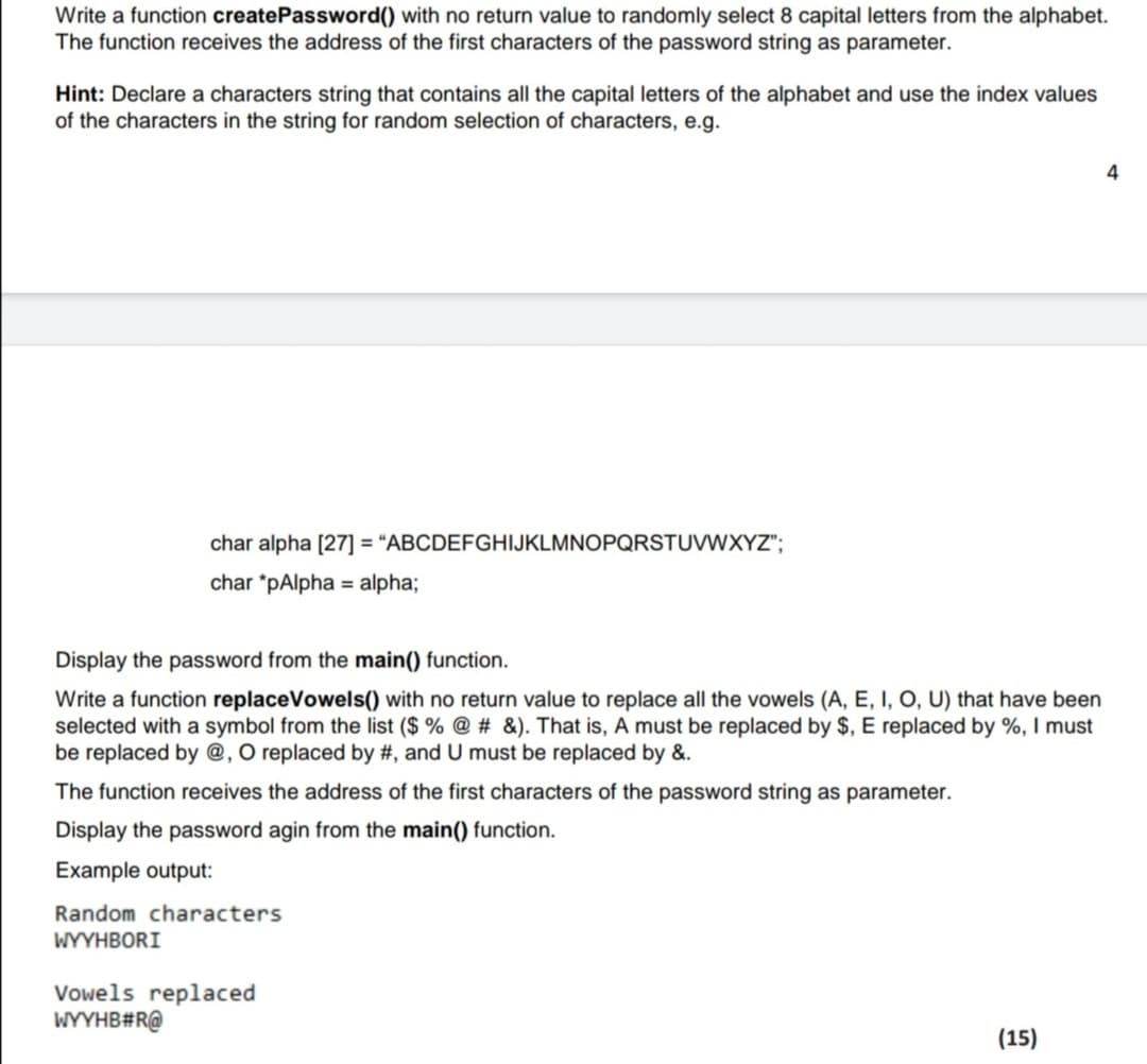 Write a function createPassword(() with no return value to randomly select 8 capital letters from the alphabet.
The function receives the address of the first characters of the password string as parameter.
Hint: Declare a characters string that contains all the capital letters of the alphabet and use the index values
of the characters in the string for random selection of characters, e.g.
4
char alpha [27] = "ABCDEFGHIJKLMNOPQRSTUVWXYZ";
char *pAlpha = alpha;
Display the password from the main() function.
Write a function replaceVowels() with no return value to replace all the vowels (A, E, I, O, U) that have been
selected with a symbol from the list ($ % @ # &). That is, A must be replaced by $, E replaced by %, I must
be replaced by @, O replaced by #, and U must be replaced by &.
The function receives the address of the first characters of the password string as parameter.
Display the password agin from the main() function.
Example output:
Random characters
WYYHBORI
Vowels replaced
WYYHB#R@
(15)
