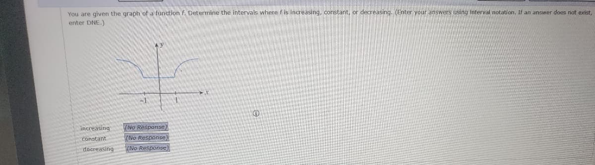 You are given the graph of a function f. Determine the intervals where f is increasing, constant, or decreasing. (Enter your answers using interval notation. If an answer does not exist,
enter DNE.)
increasing
constant
decreasing
(No Response
(No Response)
(No Response)