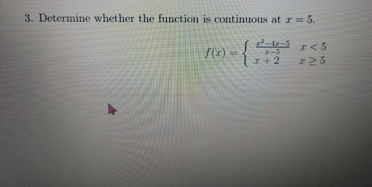 **Question 3: Determine whether the function is continuous at \( x = 5 \).**

\[ f(x) = \begin{cases} 
\frac{x^2 - 4x - 5}{x - 5} & \text{if } x < 5 \\
x + 2 & \text{if } x \geq 5 
\end{cases} \]

This problem asks us to evaluate the continuity of the function \( f(x) \) at the point \( x = 5 \). The function \( f(x) \) is defined piecewise with two different expressions depending on the value of \( x \):

1. For \( x < 5 \), \( f(x) \) is given by the rational function \(\frac{x^2 - 4x - 5}{x - 5}\).
2. For \( x \geq 5 \), \( f(x) \) is defined by the linear function \( x + 2 \).

To determine the continuity at \( x = 5 \), we need to check whether the following three conditions are satisfied:
1. \( f(5) \) is defined.
2. The limit of \( f(x) \) as \( x \) approaches 5 from the left ( \( \lim_{x \to 5^{-}} f(x) \) ) exists.
3. The limit of \( f(x) \) as \( x \) approaches 5 from the right ( \( \lim_{x \to 5^{+}} f(x) \) ) exists.

Additionally, the value of \( f(5) \) should match both the left-hand limit and the right-hand limit.

Let's analyze and solve these conditions step-by-step to ensure the function is continuous at \( x = 5 \).