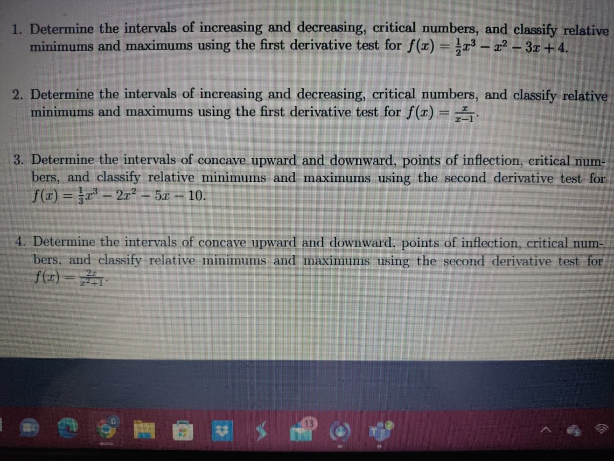 1. Determine the intervals of increasing and decreasing, critical numbers, and classify relative
minimums and maximums using the first derivative test for f(x) = x³ - x² – 3x +4.
2. Determine the intervals of increasing and decreasing, critical numbers, and classify relative
minimums and maximums using the first derivative test for f(x) = 1
3. Determine the intervals of concave upward and downward, points of inflection, critical num-
bers, and classify relative minimums and maximums using the second derivative test for
f(x)=³-21²-5x - 10.
4. Determine the intervals of concave upward and downward, points of inflection, critical num-
bers, and classify relative minimums and maximums using the second derivative test for
f(x) =