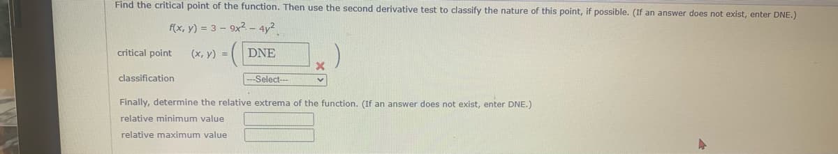 Find the critical point of the function. Then use the second derivative test to classify the nature of this point, if possible. (If an answer does not exist, enter DNE.)
f(x, y) = 3-9x² - 4y²
(x, y) =
DNE
critical point
X
v
classification
--Select---
Finally, determine the relative extrema of the function. (If an answer does not exist, enter DNE.)
relative minimum value
relative maximum value