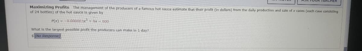 Maximizing Profits The management of the producers of a famous hot sauce estimate that their profit (in dollars) from the daily production and sale of x cases (each case consisting
of 24 bottles) of the hot sauce is given by
P(x) -0.000003x³ + 9x - 600
What is the largest possible profit the producers can make in 1 day?
$ (No Response)