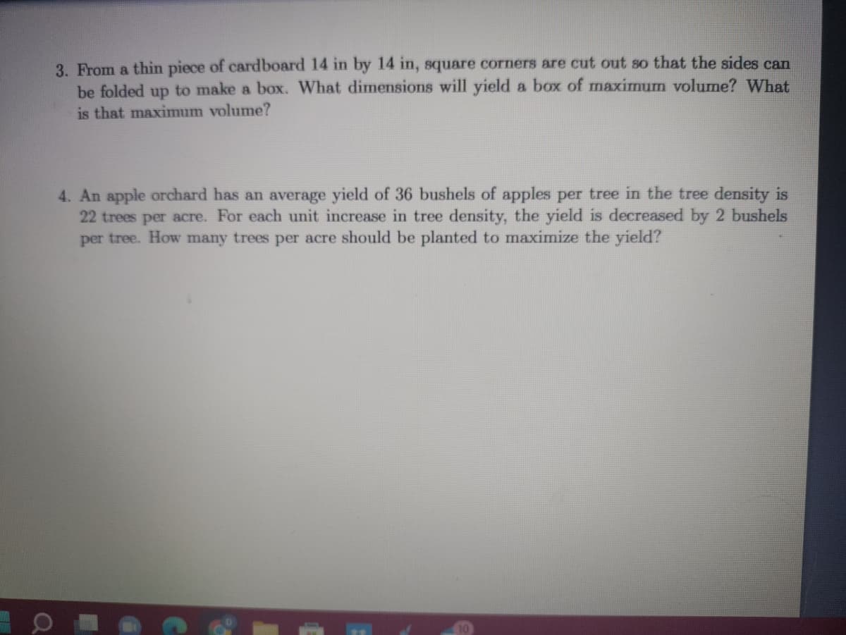 3. From a thin piece of cardboard 14 in by 14 in, square corners are cut out so that the sides can
be folded up to make a box. What dimensions will yield a box of maximum volume? What
is that maximum volume?
4. An apple orchard has an average yield of 36 bushels of apples per tree in the tree density is
22 trees per acre. For each unit increase in tree density, the yield is decreased by 2 bushels
per tree. How many trees per acre should be planted to maximize the yield?