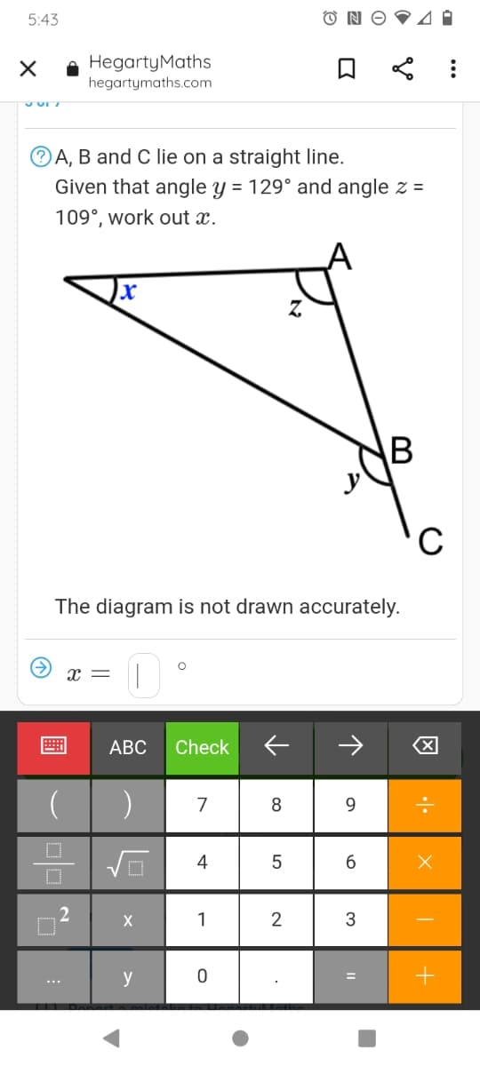 5:43
HegartyMaths
hegartymaths.com
®A, B and C lie on a straight line.
Given that angle y = 129° and angle z =
109°, work out x.
The diagram is not drawn accurately.
x =
АВС
Check
7
8
9.
4
5
6.
X
1
2
y
B
圖

