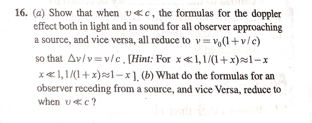 16. (a) Show that when v«c, the formulas for the doppler
effect both in light and in sound for all observer approaching
a source, and vice versa, all reduce to v=v,(1+v/c)
so that Av/v=v/c.[Hint: For x<1,1/(1+x)~1-x
x«1,1/(1+ x)~1-x] (b) What do the formulas for an
observer receding from a source, and vice Versa, reduce to
when v<c?
