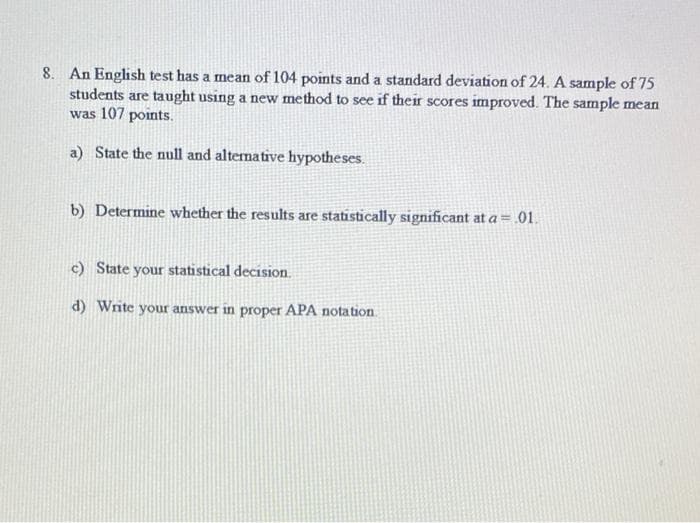 8. An English test has a mean of 104 points and a standard deviation of 24. A sample of 75
students are taught using a new method to see if their scores improved. The sample mean
was 107 points.
a) State the null and alternative hypotheses.
b) Determine whether the results are statistically significant at a = .01.
c) State your statistical decision.
d) Write your answer in proper APA notation.
