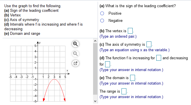 Use the graph to find the following.
(a) Sign of the leading coefficient
(b) Vertex
(c) Axis of symmetry
(d) Intervals where fis increasing and where f is
decreasing
(e) Domain and range
(a) What is the sign of the leading coefficient?
Positive
Negative
(b) The vertex is
(Type an ordered pair.)
(c) The axis of symmetry is
4-
(Type an equation using x as the variable.)
Q
3-
(d) The function f is increasing for
and decreasing
2-
for
1-
(Type your answer in interval notation.)
-3 -2 -1
-1-
-5
2
4
(e) The domain is
-2-
(Type your answer in interval notation.)
-3-
The range is
-4-
(Type your answer in interval notation.)
h di
