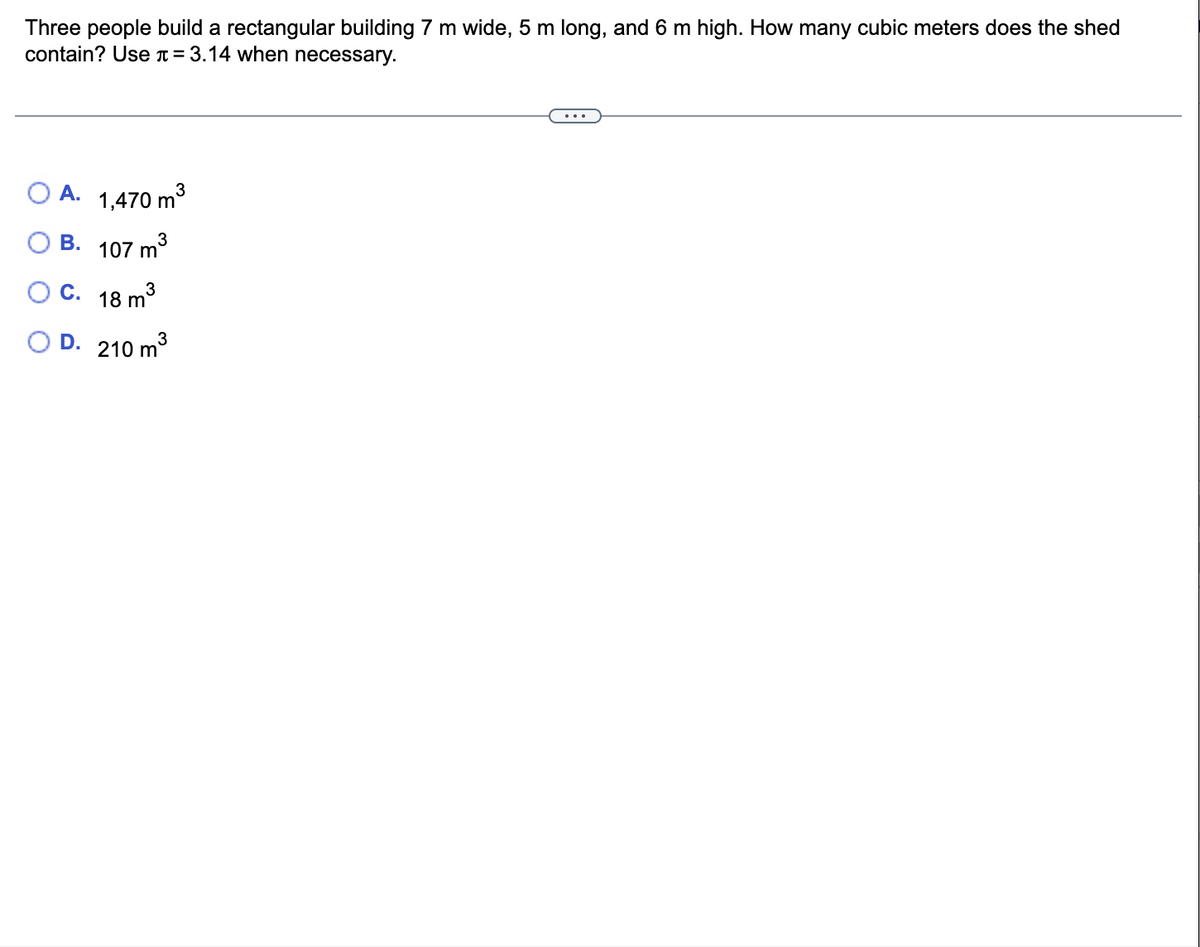 Three people build a rectangular building 7 m wide, 5 m long, and 6 m high. How many cubic meters does the shed
contain? Use = 3.14 when necessary.
3
O A. 1,470 m³
OB.
3
107 m
C.
18 m³
3
OD. 210 m³