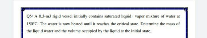 QS/ A 0.3-m3 rigid vessel initially contains saturated liquid- vapor mixture of water at
150°C. The water is now heated until it reaches the critical state. Determine the mass of
the liquid water and the volume occupied by the liquid at the initial state.
