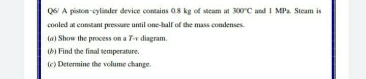 Q6/ A piston-cylinder device contains 0.8 kg of steam at 300°C and 1 MPa. Steam is
cooled at constant pressure until one-half of the mass condenses.
(a) Show the process on a T-v diagram.
(b) Find the final temperature.
(c) Determine the volume change.
