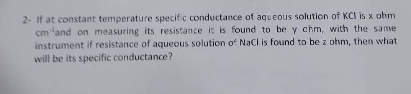 2- If at constant temperature specific conductance of aqueous solution of KCI is x ohm
cm 'and on measuring its resistance it is found to be y ohm, with the same
instrument if resistance of aqueous solution of NaCl is found to be z ohm, then what
will be its specific conductance?
