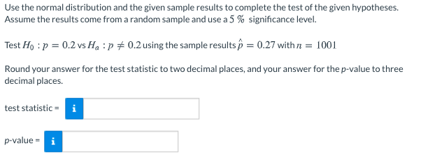 Use the normal distribution and the given sample results to complete the test of the given hypotheses.
Assume the results come from a random sample and use a 5 % significance level.
Test Ho : p = 0.2 vs Ha :p # 0.2using the sample results p = 0.27 with a = 1001
Round your answer for the test statistic to two decimal places, and your answer for the p-value to three
decimal places.
test statistic = i
p-value = i
