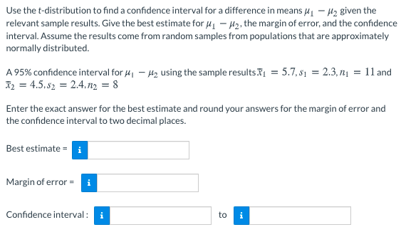 Use the t-distribution to find a confidence interval for a difference in means u – H2 given the
relevant sample results. Give the best estimate for 41 – H2, the margin of error, and the confidence
interval. Assume the results come from random samples from populations that are approximately
normally distributed.
A 95% confidence interval for 4, – H2 using the sample resultsI = 5.7, s1 = 2.3, n1 = 11 and
I2 = 4.5, s2 = 2.4.n2 = 8
Enter the exact answer for the best estimate and round your answers for the margin of error and
the confidence interval to two decimal places.
Best estimate = i
Margin of error =
Confidence interval: i
to
i
