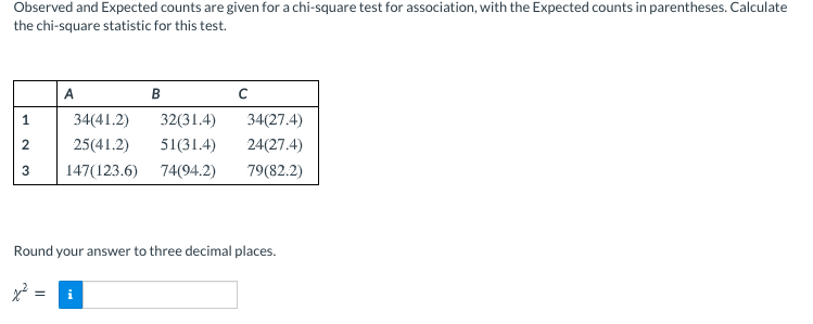 Observed and Expected counts are given for a chi-square test for association, with the Expected counts in parentheses. Calculate
the chi-square statistic for this test.
A
В
1
34(41.2)
32(31.4)
34(27.4)
2
25(41.2)
51(31.4)
24(27.4)
147(123.6)
74(94.2)
79(82.2)
Round your answer to three decimal places.
