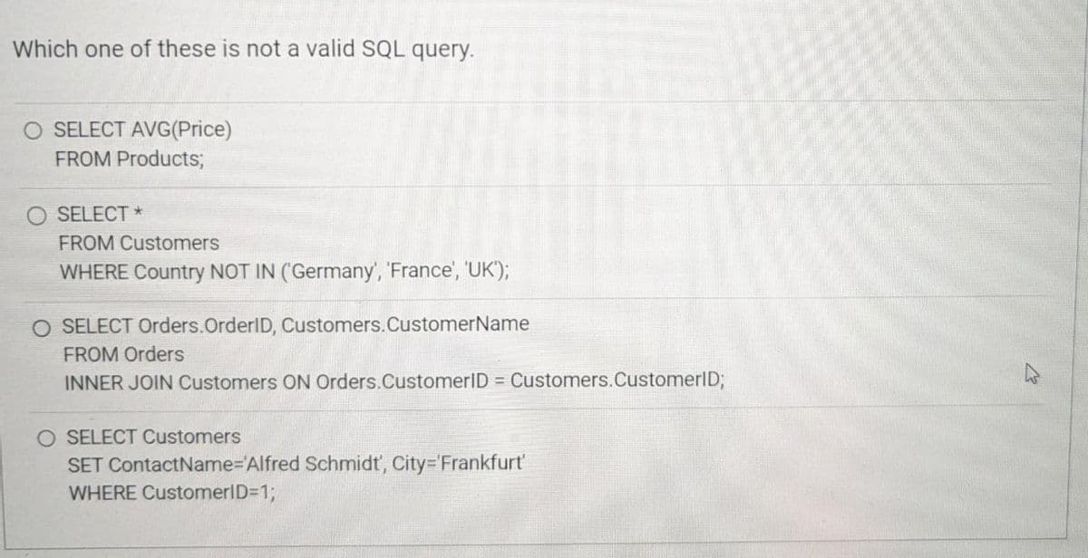 Which one of these is not a valid SQL query.
O SELECT AVG(Price)
FROM Products;
SELECT *
FROM Customers
WHERE Country NOT IN (Germany', 'France', 'UK'");
O SELECT Orders. OrderID, Customers. CustomerName
FROM Orders
INNER JOIN Customers ON Orders.CustomerID = Customers. CustomerID;
O SELECT Customers
SET ContactName='Alfred Schmidt', City='Frankfurt'
WHERE CustomerID=1;