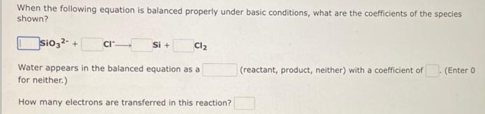 When the following equation is balanced properly under basic conditions, what are the coefficients of the species
shown?
sio32- + CI
Water appears in the balanced equation as a
for neither.)
How many electrons are transferred in this reaction?
Si +
Cl₂
(reactant, product, neither) with a coefficient of
(Enter 0