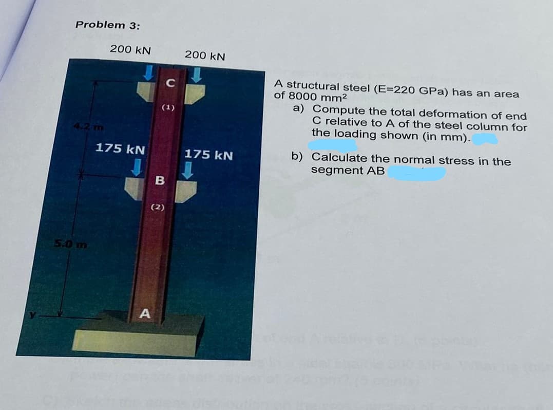 Problem 3:
200 KN
175 kN
A
(1)
B
(2)
с
200 KN
175 KN
A structural steel (E=220 GPa) has an area
of 8000 mm²
a) Compute the total deformation of end
C relative to A of the steel column for
the loading shown (in mm).
b) Calculate the normal stress in the
segment AB