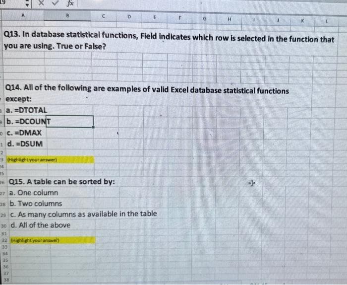 A
x
a. =DTOTAL
b. =DCOUNT
C. =DMAX
1 d. =DSUM
2
23 (Highlight your answer)
24
25
26 Q15. A table can be sorted by:
227 a. One column
28 b. Two columns
fix
B
34
35
Q13. In database statistical functions, Field indicates which row is selected in the function that
you are using. True or False?
Q14. All of the following are examples of valid Excel database statistical functions
except:
31
32 (Highlight your answer)
33
36
37
38
D
E
29 C. As many columns as available in the table
30 d. All of the above
F
G
K
+