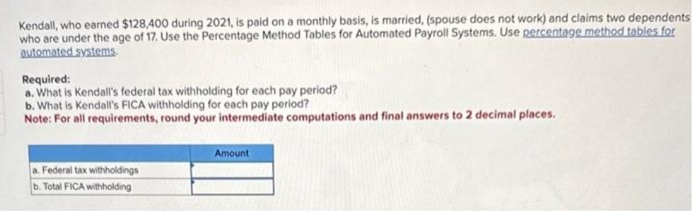 Kendall, who earned $128,400 during 2021, is paid on a monthly basis, is married, (spouse does not work) and claims two dependents
who are under the age of 17. Use the Percentage Method Tables for Automated Payroll Systems. Use percentage method tables for
automated systems.
Required:
a. What is Kendall's federal tax withholding for each pay period?
b. What is Kendall's FICA withholding for each pay period?
Note: For all requirements, round your intermediate computations and final answers to 2 decimal places.
a. Federal tax withholdings
b. Total FICA withholding
Amount