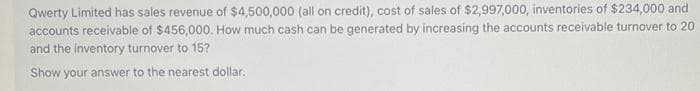 Qwerty Limited has sales revenue of $4,500,000 (all on credit), cost of sales of $2,997,000, inventories of $234,000 and
accounts receivable of $456,000. How much cash can be generated by increasing the accounts receivable turnover to 20
and the inventory turnover to 15?
Show your answer to the nearest dollar.