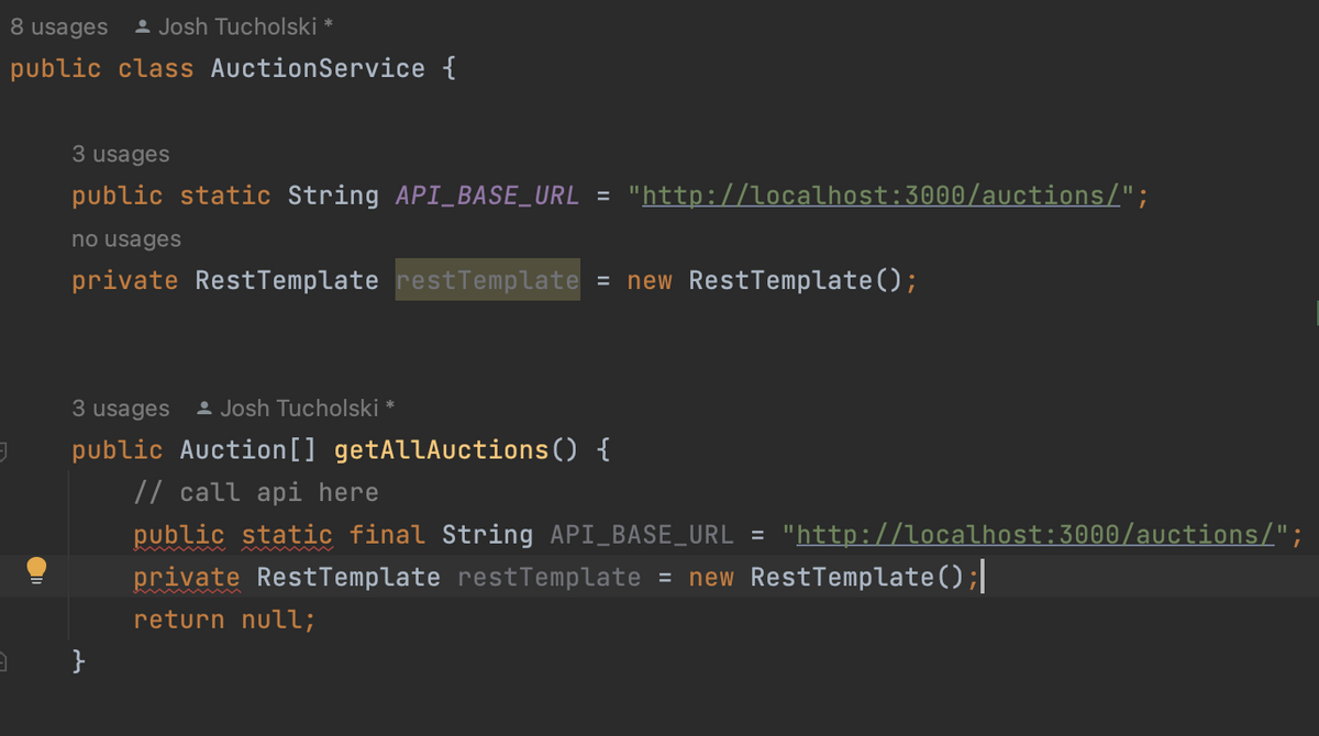 8 usages Josh Tucholski
public class Auction Service {
J
3
3 usages
public static String API_BASE_URL = "http://localhost:3000/auctions/";
no usages
private RestTemplate restTemplate = new RestTemplate();
3 usages Josh Tucholski *
public Auction[] getAllAuctions() {
}
// call api here
public static final String API_BASE_URL = "http://localhost:3000/auctions/";
private RestTemplate restTemplate = new RestTemplate();|
return null;