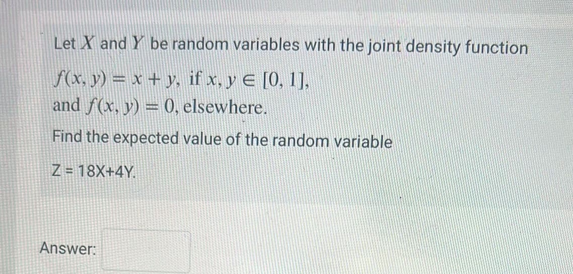 Let X and Y be random variables with the joint density function
f(x, y) = x + y, if x, y = [0, 1],
and f(x, y) = 0, elsewhere.
Find the expected value of the random variable
Z = 18X+4Y.
Answer: